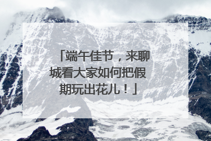 端午佳节，来聊城看大家如何把假期玩出花儿！